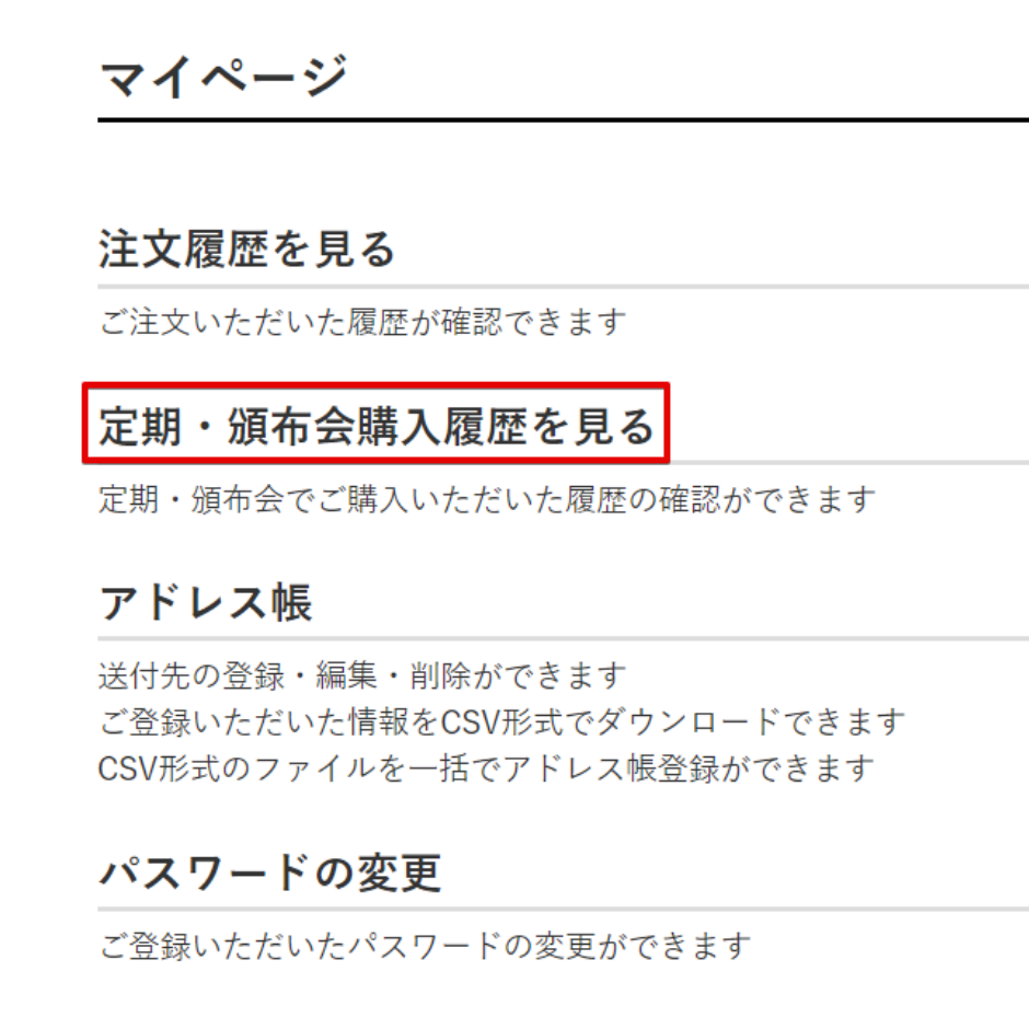 マイページ注文履歴を見るご注文いただいた履歴が確認できます定期・頒布会購入履歴を見る定期・頒布会でご購入いただいた履歴の確認ができますアドレス帳送付先の登録・編集・削除ができますご登録いただいた情報をCSV形式でダウンロードできますCSV形式のファイルを一括でアドレス帳登録ができますパスワードの変更ご登録いただいたパスワードの変更ができます