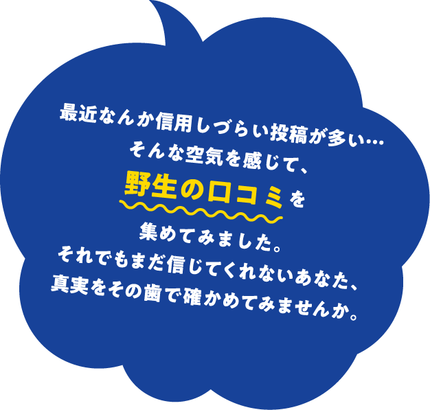最近なんか信用しづらい投稿が多い…そんな空気を感じて、野生の口コミを集めてみました。それでもまだ信じてくれないあなた、真実をその歯で確かめてみませんか。