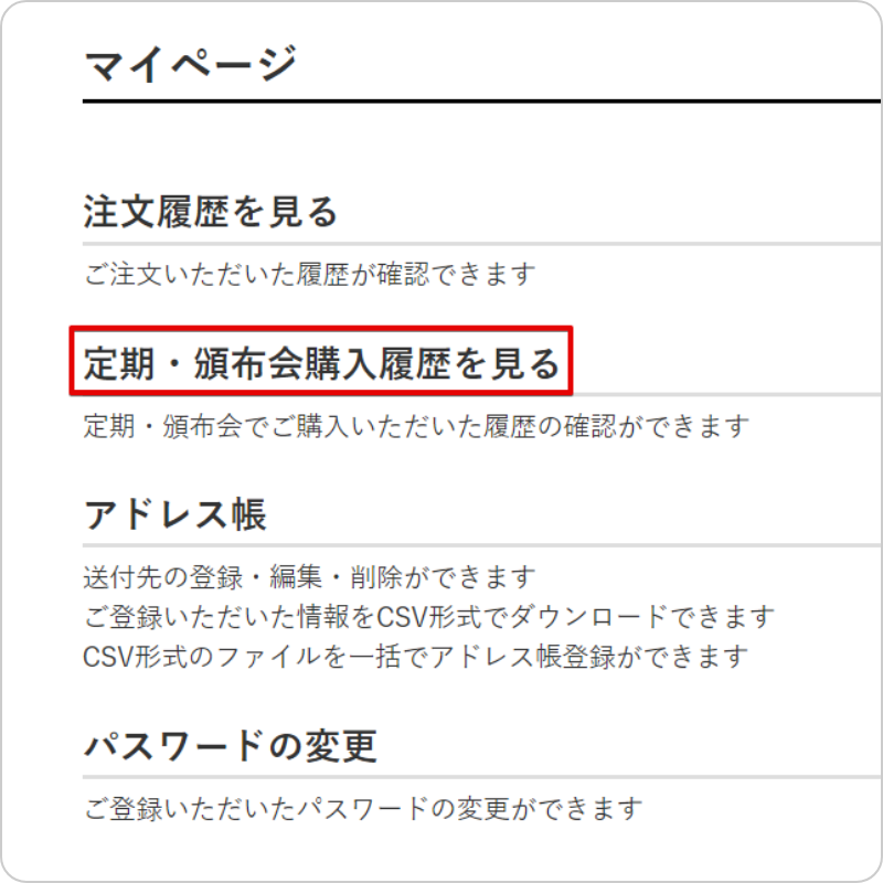 マイページ注文履歴を見るご注文いただいた履歴が確認できます定期・頒布会購入履歴を見る定期・頒布会でご購入いただいた履歴の確認ができますアドレス帳送付先の登録・編集・削除ができますご登録いただいた情報をCSV形式でダウンロードできますCSV形式のファイルを一括でアドレス帳登録ができますパスワードの変更ご登録いただいたパスワードの変更ができます